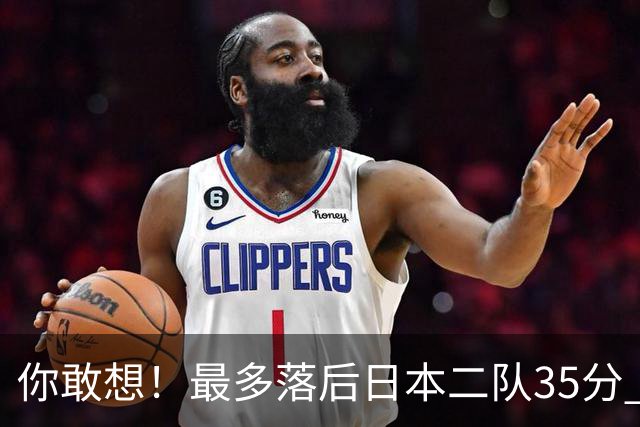 你敢想！最多落后日本二队35分 近10年男篮在干什么